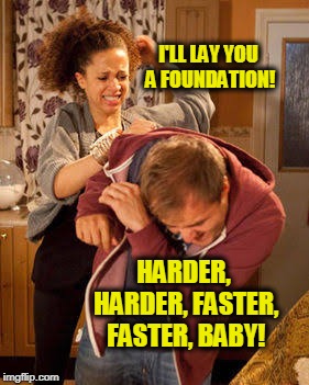 I'LL LAY YOU A FOUNDATION! HARDER, HARDER, FASTER, FASTER, BABY! | image tagged in battered husband | made w/ Imgflip meme maker
