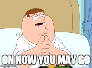 peter griffin go on | ON NOW YOU MAY GO | image tagged in peter griffin go on | made w/ Imgflip meme maker