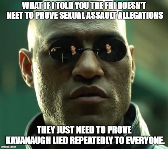 Morpheus  | WHAT IF I TOLD YOU THE FBI DOESN'T NEET TO PROVE SEXUAL ASSAULT ALLEGATIONS; THEY JUST NEED TO PROVE KAVANAUGH LIED REPEATEDLY TO EVERYONE. | image tagged in morpheus,AdviceAnimals | made w/ Imgflip meme maker