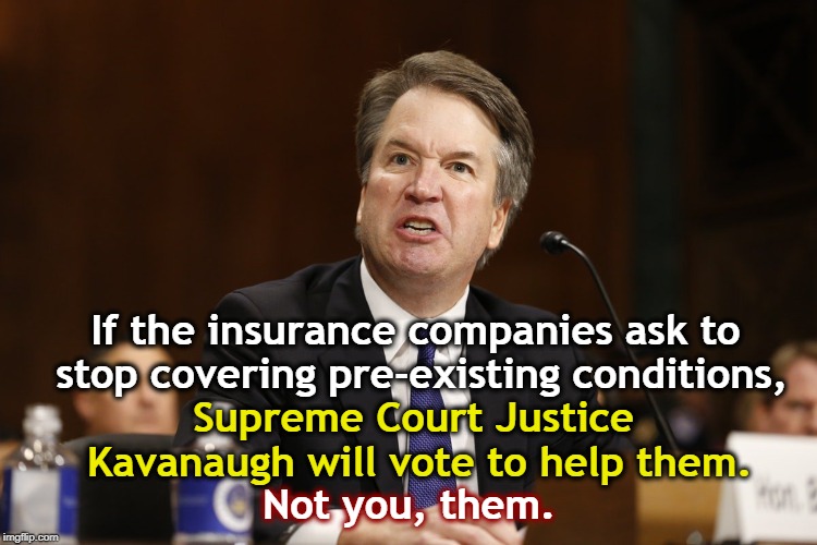 He's already said so. | If the insurance companies ask to stop covering pre-existing conditions, Supreme Court Justice Kavanaugh will vote to help them. Not you, them. | image tagged in insurance,pre-existing conditions,brett kavanaugh | made w/ Imgflip meme maker