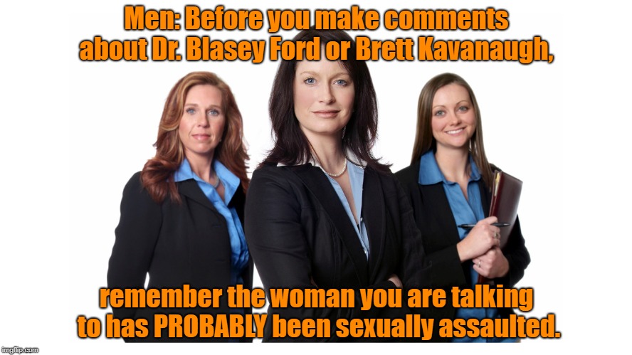 Strong Women | Men: Before you make comments about Dr. Blasey Ford or Brett Kavanaugh, remember the woman you are talking to has PROBABLY been sexually assaulted. | image tagged in strong women | made w/ Imgflip meme maker