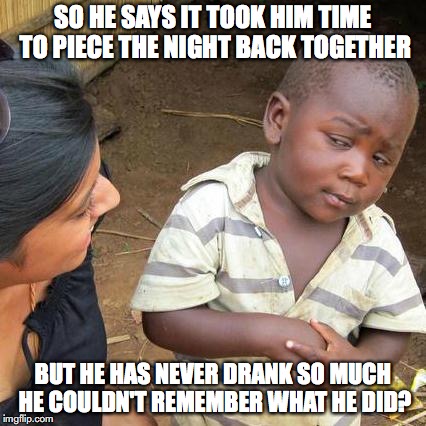 Third World Skeptical Kid Meme | SO HE SAYS IT TOOK HIM TIME TO PIECE THE NIGHT BACK TOGETHER; BUT HE HAS NEVER DRANK SO MUCH HE COULDN'T REMEMBER WHAT HE DID? | image tagged in memes,third world skeptical kid | made w/ Imgflip meme maker