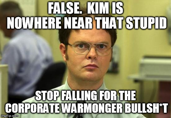 Dwight Schrute Meme | FALSE.  KIM IS NOWHERE NEAR THAT STUPID STOP FALLING FOR THE CORPORATE WARMONGER BULLSH*T | image tagged in memes,dwight schrute | made w/ Imgflip meme maker