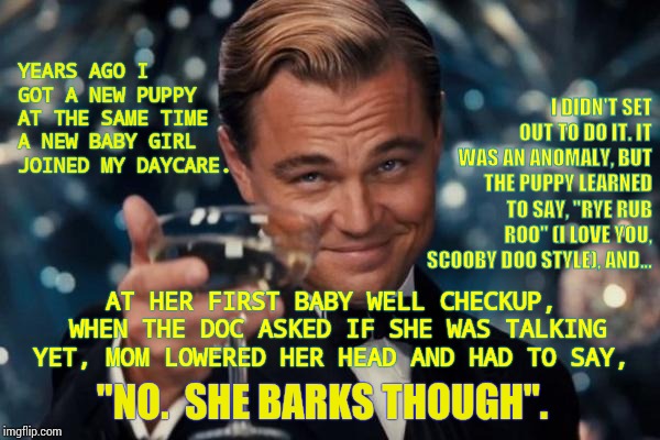 True Story About A Speaking Puppy and A Barking Baby | I DIDN'T SET OUT TO DO IT. IT WAS AN ANOMALY, BUT THE PUPPY LEARNED TO SAY, "RYE RUB ROO" (I LOVE YOU, SCOOBY DOO STYLE), AND... YEARS AGO I GOT A NEW PUPPY AT THE SAME TIME A NEW BABY GIRL JOINED MY DAYCARE. AT HER FIRST BABY WELL CHECKUP, WHEN THE DOC ASKED IF SHE WAS TALKING YET, MOM LOWERED HER HEAD AND HAD TO SAY, "NO.  SHE BARKS THOUGH". | image tagged in memes,leonardo dicaprio cheers,meme,true story,roflmao,babysitter | made w/ Imgflip meme maker