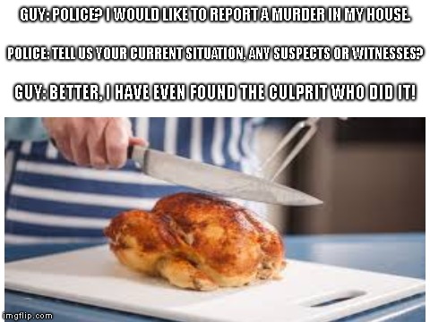 Tricking the police | GUY: POLICE? I WOULD LIKE TO REPORT A MURDER IN MY HOUSE. POLICE: TELL US YOUR CURRENT SITUATION, ANY SUSPECTS OR WITNESSES? GUY: BETTER, I HAVE EVEN FOUND THE CULPRIT WHO DID IT! | image tagged in police,murder,meme | made w/ Imgflip meme maker
