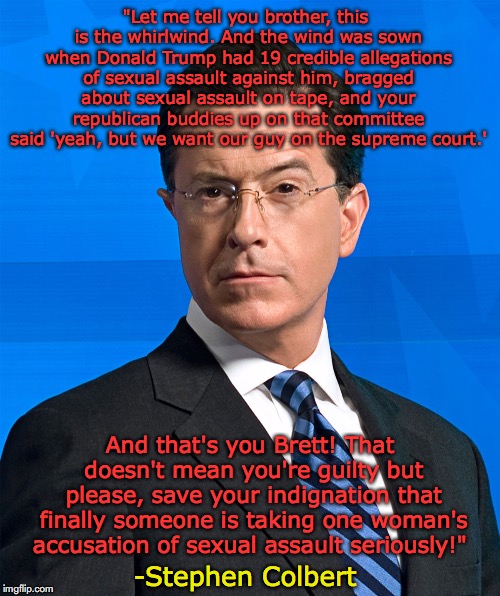 A mic drop moment by Colbert | "Let me tell you brother, this is the whirlwind. And the wind was sown when Donald Trump had 19 credible allegations of sexual assault against him, bragged about sexual assault on tape, and your republican buddies up on that committee said 'yeah, but we want our guy on the supreme court.'; And that's you Brett! That doesn't mean you're guilty but please, save your indignation that finally someone is taking one woman's accusation of sexual assault seriously!"; -Stephen Colbert | image tagged in stephen colbert,brett kavanaugh,supreme court,donald trump,sexual assault | made w/ Imgflip meme maker