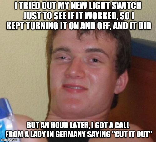 10 Guy Meme | I TRIED OUT MY NEW LIGHT SWITCH JUST TO SEE IF IT WORKED, SO I KEPT TURNING IT ON AND OFF, AND IT DID; BUT AN HOUR LATER, I GOT A CALL FROM A LADY IN GERMANY SAYING "CUT IT OUT" | image tagged in memes,10 guy | made w/ Imgflip meme maker