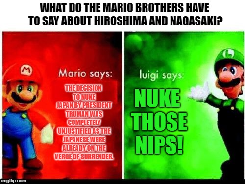 Mario Vs. Luigi | WHAT DO THE MARIO BROTHERS HAVE TO SAY ABOUT HIROSHIMA AND NAGASAKI? THE DECISION TO NUKE JAPAN BY PRESIDENT TRUMAN WAS COMPLETELY UNJUSTIFIED AS THE JAPANESE WERE ALREADY ON THE VERGE OF SURRENDER. NUKE THOSE NIPS! | image tagged in mario vs luigi | made w/ Imgflip meme maker