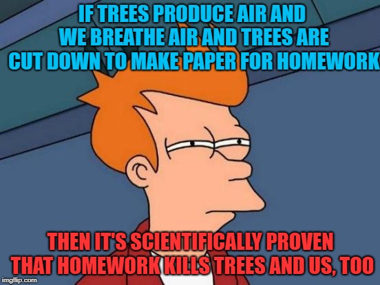 Futurama Fry | IF TREES PRODUCE AIR AND WE BREATHE AIR AND TREES ARE CUT DOWN TO MAKE PAPER FOR HOMEWORK; THEN IT'S SCIENTIFICALLY PROVEN THAT HOMEWORK KILLS TREES AND US, TOO | image tagged in memes,futurama fry | made w/ Imgflip meme maker
