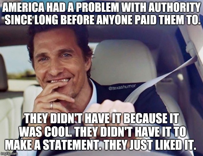 Matthew McConaughey | AMERICA HAD A PROBLEM WITH AUTHORITY SINCE LONG BEFORE ANYONE PAID THEM TO. THEY DIDN'T HAVE IT BECAUSE IT WAS COOL. THEY DIDN'T HAVE IT TO MAKE A STATEMENT. THEY JUST LIKED IT. | image tagged in matthew mcconaughey | made w/ Imgflip meme maker