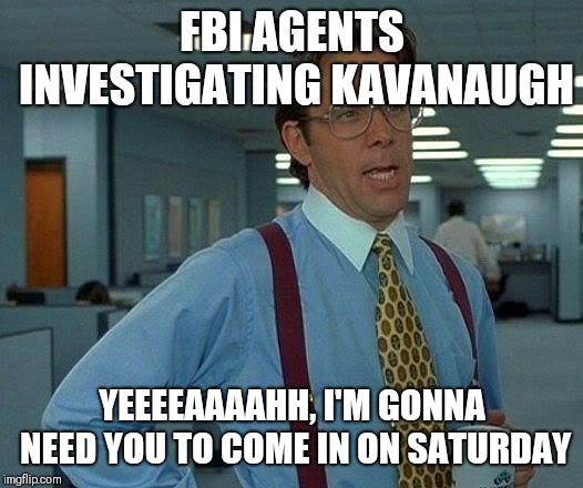 That Would Be Great | FBI AGENTS INVESTIGATING KAVANAUGH; YEEEEAAAAHH, I'M GONNA NEED YOU TO COME IN ON SATURDAY | image tagged in memes,that would be great,AdviceAnimals | made w/ Imgflip meme maker