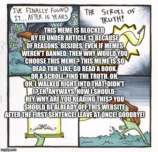 The Scroll Of Truth Meme | THIS MEME IS BLOCKED BY EU UNDER ARTICLE 13 BECAUSE OF REASONS. BESIDES, EVEN IF MEMES WEREN'T BANNED, THEN WHY WOULD YOU CHOOSE THIS MEME? THIS MEME IS SO DEAD TBH. LIKE, GO READ A BOOK. OR A SCROLL. FIND THE TRUTH. OH. OH, I WALKED RIGHT INTO THAT, DIDN'T I? EH, ANYWAYS, NOW I SHOULD- HEY WHY ARE YOU READING THIS? YOU SHOULD BE ALREADY OFF THIS WEBSITE AFTER THE FIRST SENTENCE! LEAVE AT ONCE! GOODBYE! THANOS CAR | image tagged in memes,the scroll of truth | made w/ Imgflip meme maker