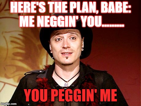 HERE'S THE PLAN, BABE: ME NEGGIN' YOU......... YOU PEGGIN' ME | image tagged in pua,pegging,simon pegg,toxic masculinity | made w/ Imgflip meme maker