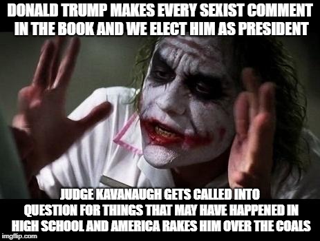 Joker Everyone Loses Their Minds | DONALD TRUMP MAKES EVERY SEXIST COMMENT IN THE BOOK AND WE ELECT HIM AS PRESIDENT; JUDGE KAVANAUGH GETS CALLED INTO QUESTION FOR THINGS THAT MAY HAVE HAPPENED IN HIGH SCHOOL AND AMERICA RAKES HIM OVER THE COALS | image tagged in joker everyone loses their minds | made w/ Imgflip meme maker