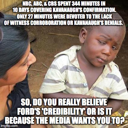 Third World Skeptical Kid | NBC, ABC, & CBS SPENT 344 MINUTES IN 10 DAYS COVERING KAVANAUGH'S CONFIRMATION. ONLY 27 MINUTES WERE DEVOTED TO THE LACK OF WITNESS CORROBORATION OR KAVANAUGH'S DENIALS. SO, DO YOU REALLY BELIEVE FORD'S 'CREDIBILITY' OR IS IT BECAUSE THE MEDIA WANTS YOU TO? | image tagged in memes,third world skeptical kid | made w/ Imgflip meme maker