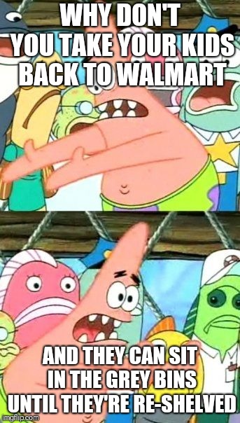 Put It Somewhere Else Patrick | WHY DON'T YOU TAKE YOUR KIDS BACK TO WALMART; AND THEY CAN SIT IN THE GREY BINS UNTIL THEY'RE RE-SHELVED | image tagged in memes,put it somewhere else patrick | made w/ Imgflip meme maker