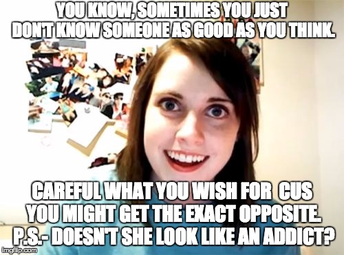 Overly Attached Girlfriend | YOU KNOW, SOMETIMES YOU JUST DON'T KNOW SOMEONE AS GOOD AS YOU THINK. CAREFUL WHAT YOU WISH FOR  CUS YOU MIGHT GET THE EXACT OPPOSITE. P.S.- DOESN'T SHE LOOK LIKE AN ADDICT? | image tagged in memes,overly attached girlfriend | made w/ Imgflip meme maker