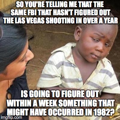 So You're Telling Me | SO YOU'RE TELLING ME THAT THE SAME FBI THAT HASN'T FIGURED OUT THE LAS VEGAS SHOOTING IN OVER A YEAR; IS GOING TO FIGURE OUT WITHIN A WEEK SOMETHING THAT MIGHT HAVE OCCURRED IN 1982? | image tagged in so you're telling me | made w/ Imgflip meme maker