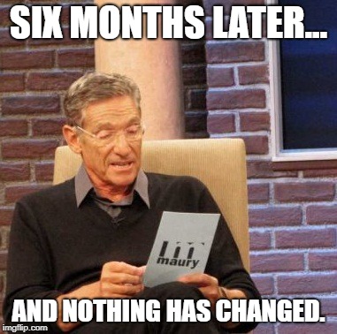 Maury Lie Detector Meme | SIX MONTHS LATER... AND NOTHING HAS CHANGED. | image tagged in memes,maury lie detector | made w/ Imgflip meme maker