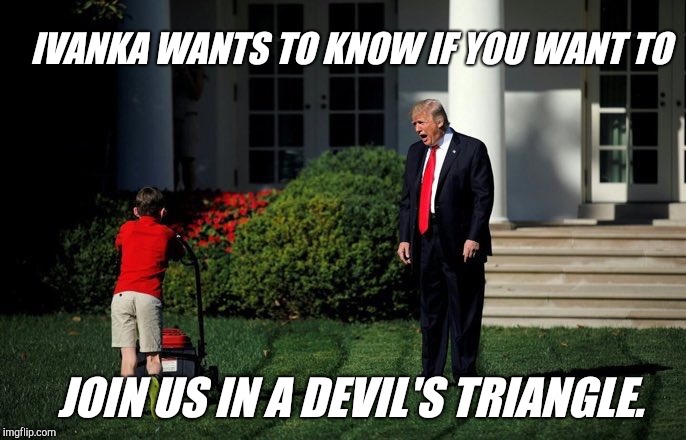 No eye contact | IVANKA WANTS TO KNOW IF YOU WANT TO; JOIN US IN A DEVIL'S TRIANGLE. | image tagged in trump lawn mower,ivanka trump,devil's triangle,donald trump | made w/ Imgflip meme maker