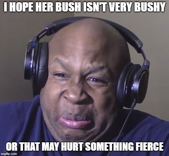 Cringe | I HOPE HER BUSH ISN'T VERY BUSHY OR THAT MAY HURT SOMETHING FIERCE | image tagged in cringe | made w/ Imgflip meme maker