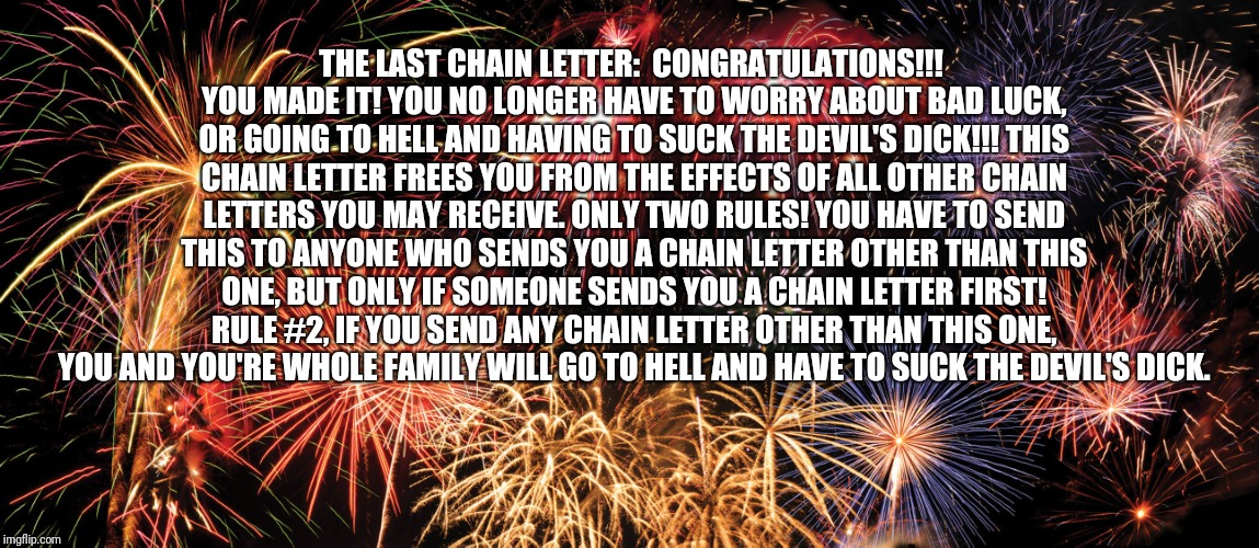 Congratulations | THE LAST CHAIN LETTER:  CONGRATULATIONS!!! YOU MADE IT! YOU NO LONGER HAVE TO WORRY ABOUT BAD LUCK, OR GOING TO HELL AND HAVING TO SUCK THE DEVIL'S DICK!!! THIS CHAIN LETTER FREES YOU FROM THE EFFECTS OF ALL OTHER CHAIN LETTERS YOU MAY RECEIVE. ONLY TWO RULES! YOU HAVE TO SEND THIS TO ANYONE WHO SENDS YOU A CHAIN LETTER OTHER THAN THIS ONE, BUT ONLY IF SOMEONE SENDS YOU A CHAIN LETTER FIRST! RULE #2, IF YOU SEND ANY CHAIN LETTER OTHER THAN THIS ONE, YOU AND YOU'RE WHOLE FAMILY WILL GO TO HELL AND HAVE TO SUCK THE DEVIL'S DICK. | image tagged in congratulations | made w/ Imgflip meme maker