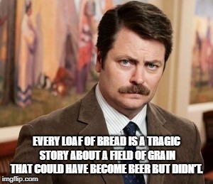 Ron Swanson | EVERY LOAF OF BREAD IS A TRAGIC STORY ABOUT A FIELD OF GRAIN THAT COULD HAVE BECOME BEER BUT DIDN'T. | image tagged in memes,ron swanson | made w/ Imgflip meme maker