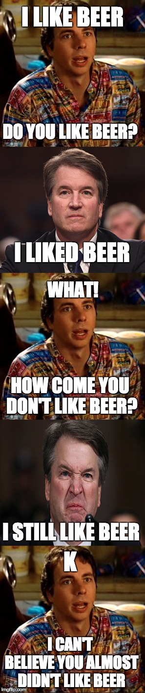 Still likin the beer | I LIKE BEER; DO YOU LIKE BEER? I LIKED BEER; WHAT! HOW COME YOU DON'T LIKE BEER? I STILL LIKE BEER; K; I CAN'T BELIEVE YOU ALMOST DIDN'T LIKE BEER | image tagged in memes,brett kavanaugh,beer,still like beer | made w/ Imgflip meme maker