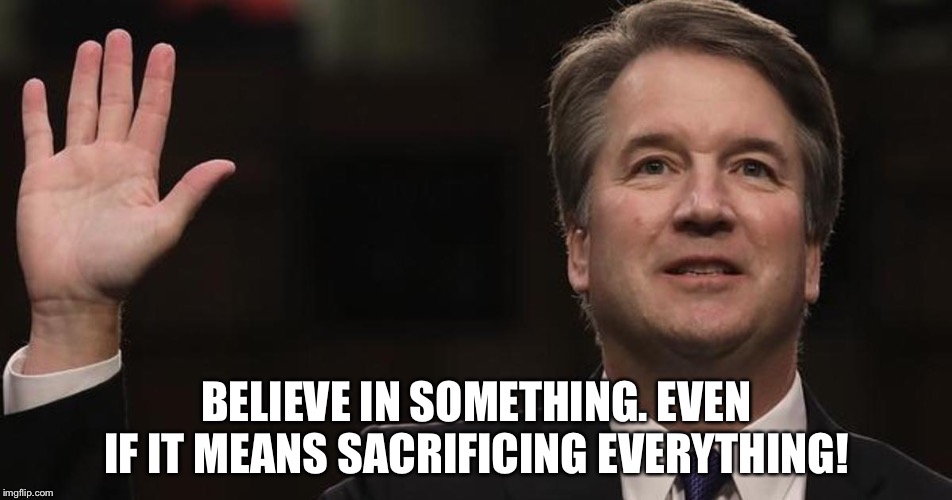 Brett Kavanaugh | BELIEVE IN SOMETHING. EVEN IF IT MEANS SACRIFICING EVERYTHING! | image tagged in brett kavanaugh | made w/ Imgflip meme maker