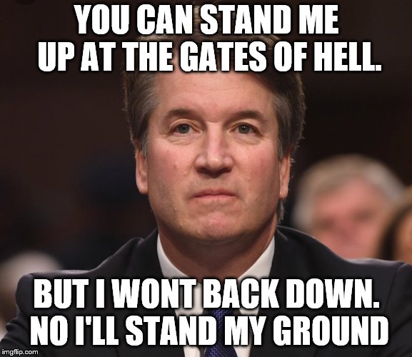 Brett Kavanaugh  | YOU CAN STAND ME UP AT THE GATES OF HELL. BUT I WONT BACK DOWN. NO I'LL STAND MY GROUND | image tagged in brett kavanaugh | made w/ Imgflip meme maker