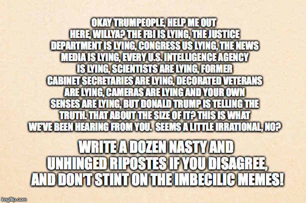 Trumpeople | OKAY TRUMPEOPLE, HELP ME OUT HERE, WILLYA? THE FBI IS LYING, THE JUSTICE DEPARTMENT IS LYING, CONGRESS US LYING, THE NEWS MEDIA IS LYING, EVERY U.S. INTELLIGENCE AGENCY IS LYING, SCIENTISTS ARE LYING, FORMER CABINET SECRETARIES ARE LYING, DECORATED VETERANS ARE LYING, CAMERAS ARE LYING AND YOUR OWN SENSES ARE LYING, BUT DONALD TRUMP IS TELLING THE TRUTH.
THAT ABOUT THE SIZE OF IT? THIS IS WHAT WE’VE BEEN HEARING FROM YOU. 
SEEMS A LITTLE IRRATIONAL, NO? WRITE A DOZEN NASTY AND UNHINGED RIPOSTES IF YOU DISAGREE, AND DON’T STINT ON THE IMBECILIC MEMES! | image tagged in trumpeople,lying,donald trump,bobcrespodotcom | made w/ Imgflip meme maker