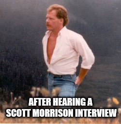 scott morrison | AFTER HEARING A SCOTT MORRISON INTERVIEW | image tagged in scott morrison | made w/ Imgflip meme maker