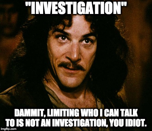 Iñigo Montoya | "INVESTIGATION"; DAMMIT, LIMITING WHO I CAN TALK TO IS NOT AN INVESTIGATION, YOU IDIOT. | image tagged in iigo montoya | made w/ Imgflip meme maker