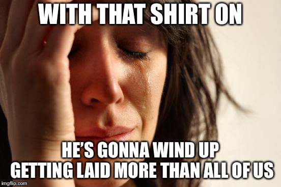 First World Problems Meme | WITH THAT SHIRT ON HE’S GONNA WIND UP GETTING LAID MORE THAN ALL OF US | image tagged in memes,first world problems | made w/ Imgflip meme maker
