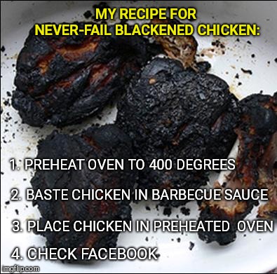 Blackened barbecue chicken | MY RECIPE FOR NEVER-FAIL BLACKENED CHICKEN:; 1. PREHEAT OVEN TO 400 DEGREES; 2. BASTE CHICKEN IN BARBECUE SAUCE; 3. PLACE CHICKEN IN PREHEATED  OVEN; 4. CHECK FACEBOOK | image tagged in blackened barbecue chicken | made w/ Imgflip meme maker