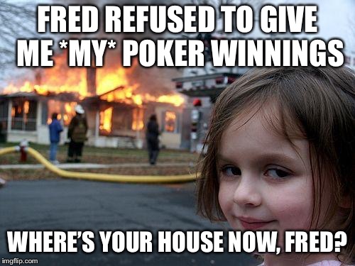 Give it up, Fred! She won it fair and square. | FRED REFUSED TO GIVE ME *MY* POKER WINNINGS; WHERE’S YOUR HOUSE NOW, FRED? | image tagged in memes,disaster girl | made w/ Imgflip meme maker