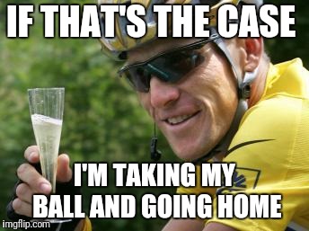 LanceArmstrong | IF THAT'S THE CASE I'M TAKING MY BALL AND GOING HOME | image tagged in lancearmstrong | made w/ Imgflip meme maker