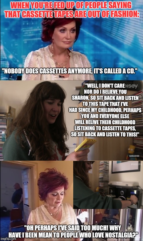Sharon Osbourne being mean to people who love cassette tapes | WHEN YOU'RE FED UP OF PEOPLE SAYING THAT CASSETTE TAPES ARE OUT OF FASHION:; "NOBODY DOES CASSETTES ANYMORE, IT'S CALLED A CD."; "WELL, I DON'T CARE NOR DO I BELIEVE YOU SHARON, SO SIT BACK AND LISTEN TO THIS TAPE THAT I'VE HAD SINCE MY CHILDHOOD, PERHAPS YOU AND EVERYONE ELSE WILL RELIVE THEIR CHILDHOOD LISTENING TO CASSETTE TAPES, SO SIT BACK AND LISTEN TO THIS!"; "OH PERHAPS I'VE SAID TOO MUCH! WHY HAVE I BEEN MEAN TO PEOPLE WHO LOVE NOSTALGIA?" | image tagged in sharon osbourne,x factor,cassette tapes | made w/ Imgflip meme maker