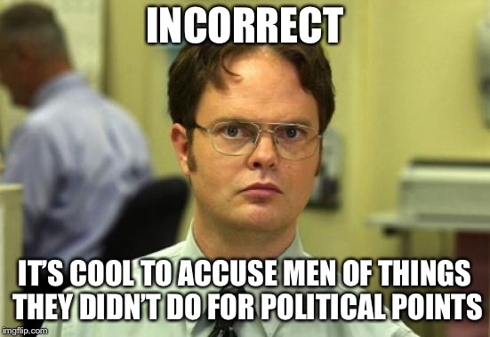 Dwight Schrute Meme | INCORRECT; IT’S COOL TO ACCUSE MEN OF THINGS THEY DIDN’T DO FOR POLITICAL POINTS | image tagged in memes,dwight schrute | made w/ Imgflip meme maker