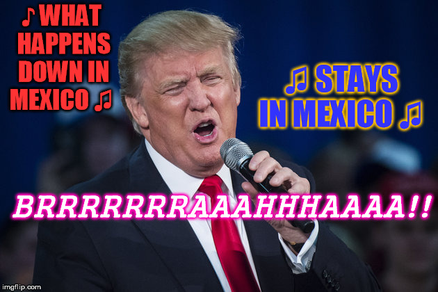 trump singing | ♪ WHAT HAPPENS DOWN IN MEXICO ♫; ♫ STAYS IN MEXICO ♫; BRRRRRRRAAAHHHAAAA!! | image tagged in trump singing | made w/ Imgflip meme maker