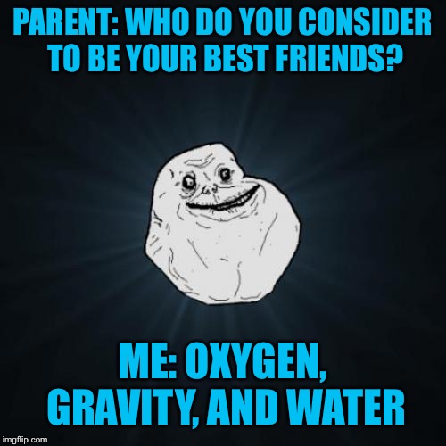 Forever Alone Meme | PARENT: WHO DO YOU CONSIDER TO BE YOUR BEST FRIENDS? ME: OXYGEN, GRAVITY, AND WATER | image tagged in memes,forever alone | made w/ Imgflip meme maker