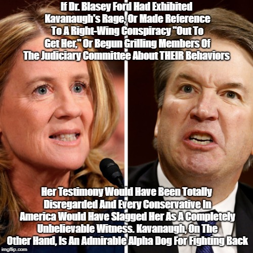 "What If Dr. Blasey Ford Had Behaved As Judge Kavanaugh Did?" | If Dr. Blasey Ford Had Exhibited Kavanaugh's Rage, Or Made Reference To A Right-Wing Conspiracy "Out To Get Her," Or Begun Grilling Members Of The Judiciary Committee About THEIR Behaviors; Her Testimony Would Have Been Totally Disregarded And Every Conservative In America Would Have Slagged Her As A Completely Unbelievable Witness. Kavanaugh, On The Other Hand, Is An Admirable Alpha Dog For Fighting Back | image tagged in dr blasey ford,kavanaugh,supreme court | made w/ Imgflip meme maker