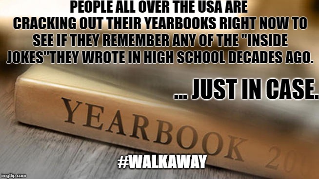 To my amusement... | PEOPLE ALL OVER THE USA ARE CRACKING OUT THEIR YEARBOOKS RIGHT NOW TO SEE IF THEY REMEMBER ANY OF THE "INSIDE JOKES"THEY WROTE IN HIGH SCHOOL DECADES AGO. ... JUST IN CASE. #WALKAWAY | image tagged in kavanaugh,walkaway,ford,highschool,hearings,unity | made w/ Imgflip meme maker