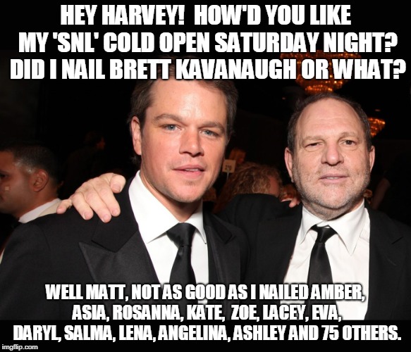 HEY HARVEY!  HOW'D YOU LIKE MY 'SNL' COLD OPEN SATURDAY NIGHT? DID I NAIL BRETT KAVANAUGH OR WHAT? WELL MATT, NOT AS GOOD AS I NAILED AMBER, ASIA, ROSANNA, KATE,  ZOE, LACEY, EVA, DARYL, SALMA, LENA, ANGELINA, ASHLEY AND 75 OTHERS. | image tagged in matt_damon_harvey_weinstein_kavanaugh_snl | made w/ Imgflip meme maker