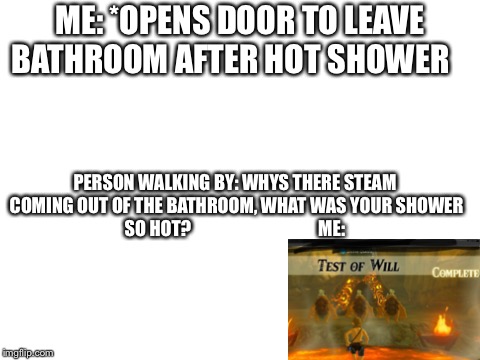 Blank White Template | ME: *OPENS DOOR TO LEAVE BATHROOM AFTER HOT SHOWER; PERSON WALKING BY: WHYS THERE STEAM COMING OUT OF THE BATHROOM, WHAT WAS YOUR SHOWER SO HOT? 
                                

ME: | image tagged in blank white template | made w/ Imgflip meme maker