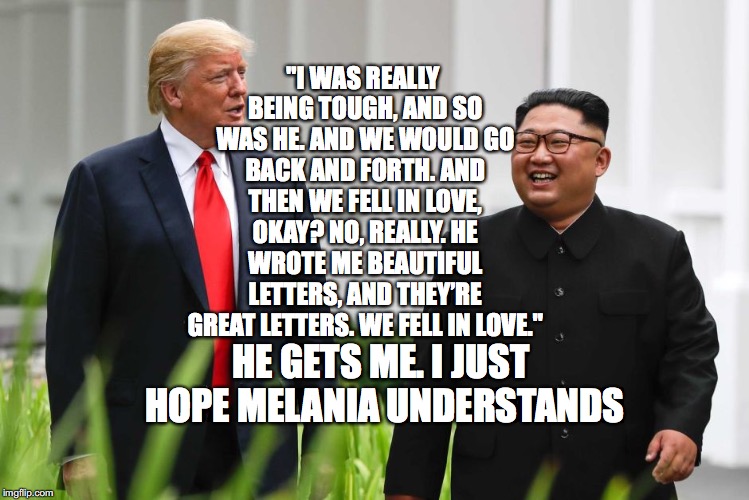 Third Rate Bromance | "I WAS REALLY BEING TOUGH, AND SO WAS HE. AND WE WOULD GO BACK AND FORTH. AND THEN WE FELL IN LOVE, OKAY? NO, REALLY. HE WROTE ME BEAUTIFUL LETTERS, AND THEY’RE GREAT LETTERS. WE FELL IN LOVE."; HE GETS ME. I JUST HOPE MELANIA UNDERSTANDS | image tagged in kim jong un,trump,bromance,melania,bobcrespodotcom | made w/ Imgflip meme maker