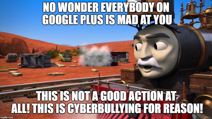 Train | NO WONDER EVERYBODY ON GOOGLE PLUS IS MAD AT YOU; THIS IS NOT A GOOD ACTION AT ALL! THIS IS CYBERBULLYING FOR REASON! | image tagged in train | made w/ Imgflip meme maker