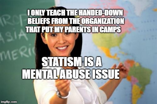 mental illness 
 | I ONLY TEACH THE HANDED-DOWN BELIEFS FROM THE ORGANIZATION THAT PUT MY PARENTS IN CAMPS; STATISM IS A MENTAL ABUSE ISSUE | image tagged in memes,unhelpful high school teacher | made w/ Imgflip meme maker