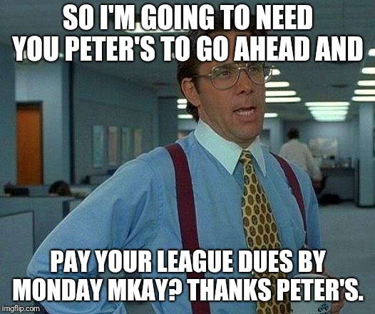 That Would Be Great Meme | SO I'M GOING TO NEED YOU PETER'S TO GO AHEAD AND; PAY YOUR LEAGUE DUES BY MONDAY MKAY? THANKS PETER'S. | image tagged in memes,that would be great | made w/ Imgflip meme maker