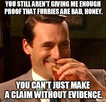 Laughing Don Draper | YOU STILL AREN'T GIVING ME ENOUGH PROOF THAT FURRIES ARE BAD, HONEY. YOU CAN'T JUST MAKE A CLAIM WITHOUT EVIDENCE. | image tagged in laughing don draper | made w/ Imgflip meme maker